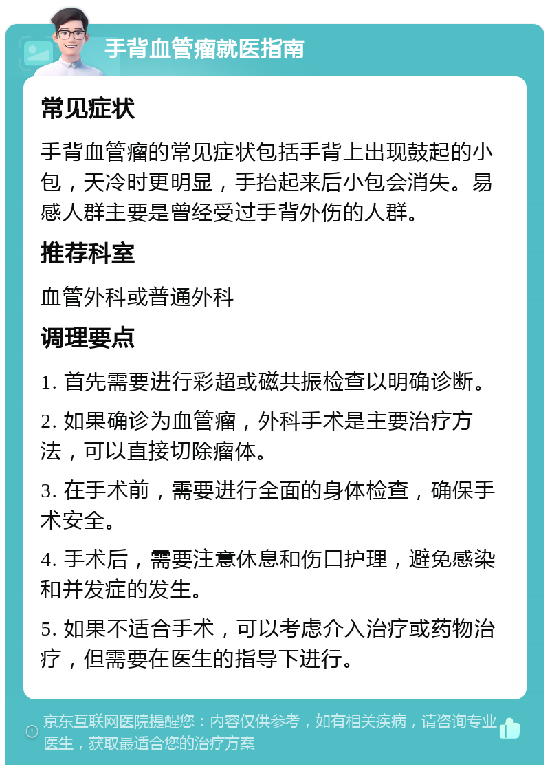 手背血管瘤就医指南 常见症状 手背血管瘤的常见症状包括手背上出现鼓起的小包，天冷时更明显，手抬起来后小包会消失。易感人群主要是曾经受过手背外伤的人群。 推荐科室 血管外科或普通外科 调理要点 1. 首先需要进行彩超或磁共振检查以明确诊断。 2. 如果确诊为血管瘤，外科手术是主要治疗方法，可以直接切除瘤体。 3. 在手术前，需要进行全面的身体检查，确保手术安全。 4. 手术后，需要注意休息和伤口护理，避免感染和并发症的发生。 5. 如果不适合手术，可以考虑介入治疗或药物治疗，但需要在医生的指导下进行。