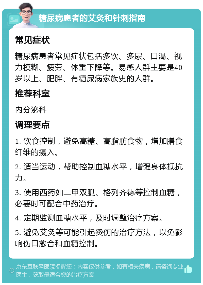 糖尿病患者的艾灸和针刺指南 常见症状 糖尿病患者常见症状包括多饮、多尿、口渴、视力模糊、疲劳、体重下降等。易感人群主要是40岁以上、肥胖、有糖尿病家族史的人群。 推荐科室 内分泌科 调理要点 1. 饮食控制，避免高糖、高脂肪食物，增加膳食纤维的摄入。 2. 适当运动，帮助控制血糖水平，增强身体抵抗力。 3. 使用西药如二甲双胍、格列齐德等控制血糖，必要时可配合中药治疗。 4. 定期监测血糖水平，及时调整治疗方案。 5. 避免艾灸等可能引起烫伤的治疗方法，以免影响伤口愈合和血糖控制。