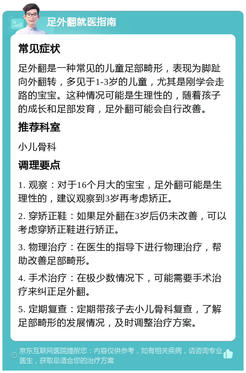 足外翻就医指南 常见症状 足外翻是一种常见的儿童足部畸形，表现为脚趾向外翻转，多见于1-3岁的儿童，尤其是刚学会走路的宝宝。这种情况可能是生理性的，随着孩子的成长和足部发育，足外翻可能会自行改善。 推荐科室 小儿骨科 调理要点 1. 观察：对于16个月大的宝宝，足外翻可能是生理性的，建议观察到3岁再考虑矫正。 2. 穿矫正鞋：如果足外翻在3岁后仍未改善，可以考虑穿矫正鞋进行矫正。 3. 物理治疗：在医生的指导下进行物理治疗，帮助改善足部畸形。 4. 手术治疗：在极少数情况下，可能需要手术治疗来纠正足外翻。 5. 定期复查：定期带孩子去小儿骨科复查，了解足部畸形的发展情况，及时调整治疗方案。