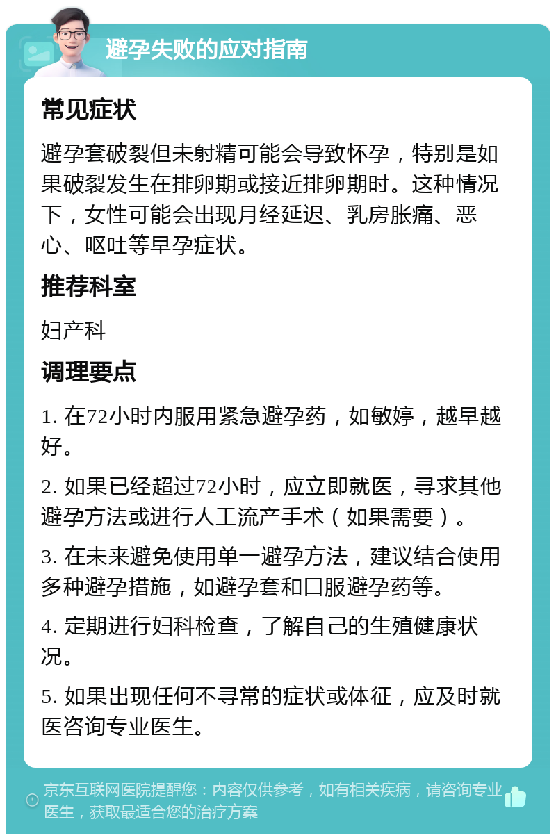 避孕失败的应对指南 常见症状 避孕套破裂但未射精可能会导致怀孕，特别是如果破裂发生在排卵期或接近排卵期时。这种情况下，女性可能会出现月经延迟、乳房胀痛、恶心、呕吐等早孕症状。 推荐科室 妇产科 调理要点 1. 在72小时内服用紧急避孕药，如敏婷，越早越好。 2. 如果已经超过72小时，应立即就医，寻求其他避孕方法或进行人工流产手术（如果需要）。 3. 在未来避免使用单一避孕方法，建议结合使用多种避孕措施，如避孕套和口服避孕药等。 4. 定期进行妇科检查，了解自己的生殖健康状况。 5. 如果出现任何不寻常的症状或体征，应及时就医咨询专业医生。