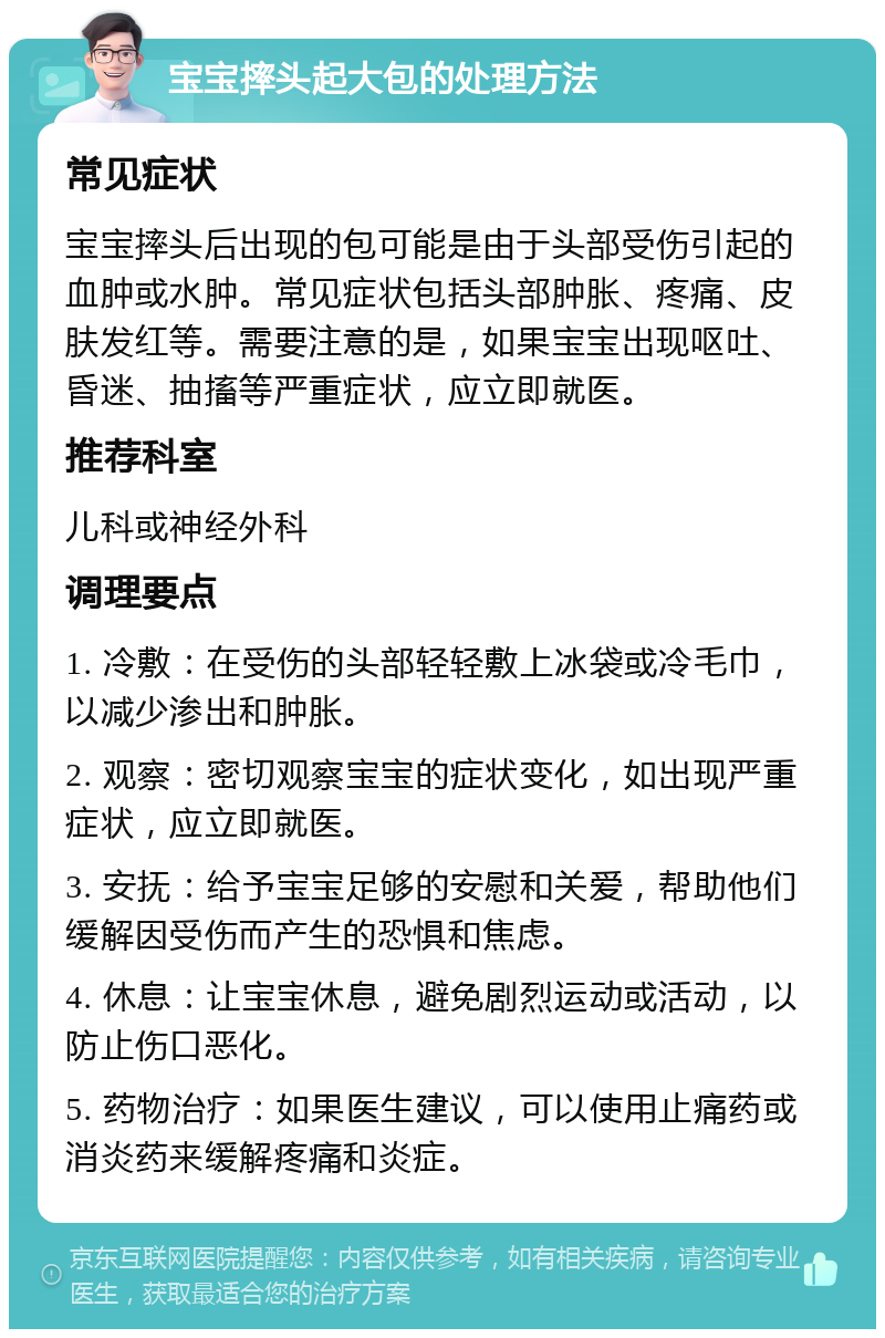 宝宝摔头起大包的处理方法 常见症状 宝宝摔头后出现的包可能是由于头部受伤引起的血肿或水肿。常见症状包括头部肿胀、疼痛、皮肤发红等。需要注意的是，如果宝宝出现呕吐、昏迷、抽搐等严重症状，应立即就医。 推荐科室 儿科或神经外科 调理要点 1. 冷敷：在受伤的头部轻轻敷上冰袋或冷毛巾，以减少渗出和肿胀。 2. 观察：密切观察宝宝的症状变化，如出现严重症状，应立即就医。 3. 安抚：给予宝宝足够的安慰和关爱，帮助他们缓解因受伤而产生的恐惧和焦虑。 4. 休息：让宝宝休息，避免剧烈运动或活动，以防止伤口恶化。 5. 药物治疗：如果医生建议，可以使用止痛药或消炎药来缓解疼痛和炎症。