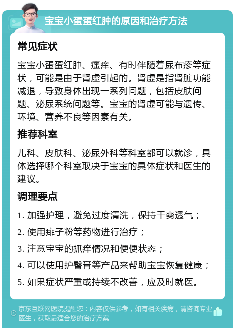 宝宝小蛋蛋红肿的原因和治疗方法 常见症状 宝宝小蛋蛋红肿、瘙痒、有时伴随着尿布疹等症状，可能是由于肾虚引起的。肾虚是指肾脏功能减退，导致身体出现一系列问题，包括皮肤问题、泌尿系统问题等。宝宝的肾虚可能与遗传、环境、营养不良等因素有关。 推荐科室 儿科、皮肤科、泌尿外科等科室都可以就诊，具体选择哪个科室取决于宝宝的具体症状和医生的建议。 调理要点 1. 加强护理，避免过度清洗，保持干爽透气； 2. 使用痱子粉等药物进行治疗； 3. 注意宝宝的抓痒情况和便便状态； 4. 可以使用护臀膏等产品来帮助宝宝恢复健康； 5. 如果症状严重或持续不改善，应及时就医。