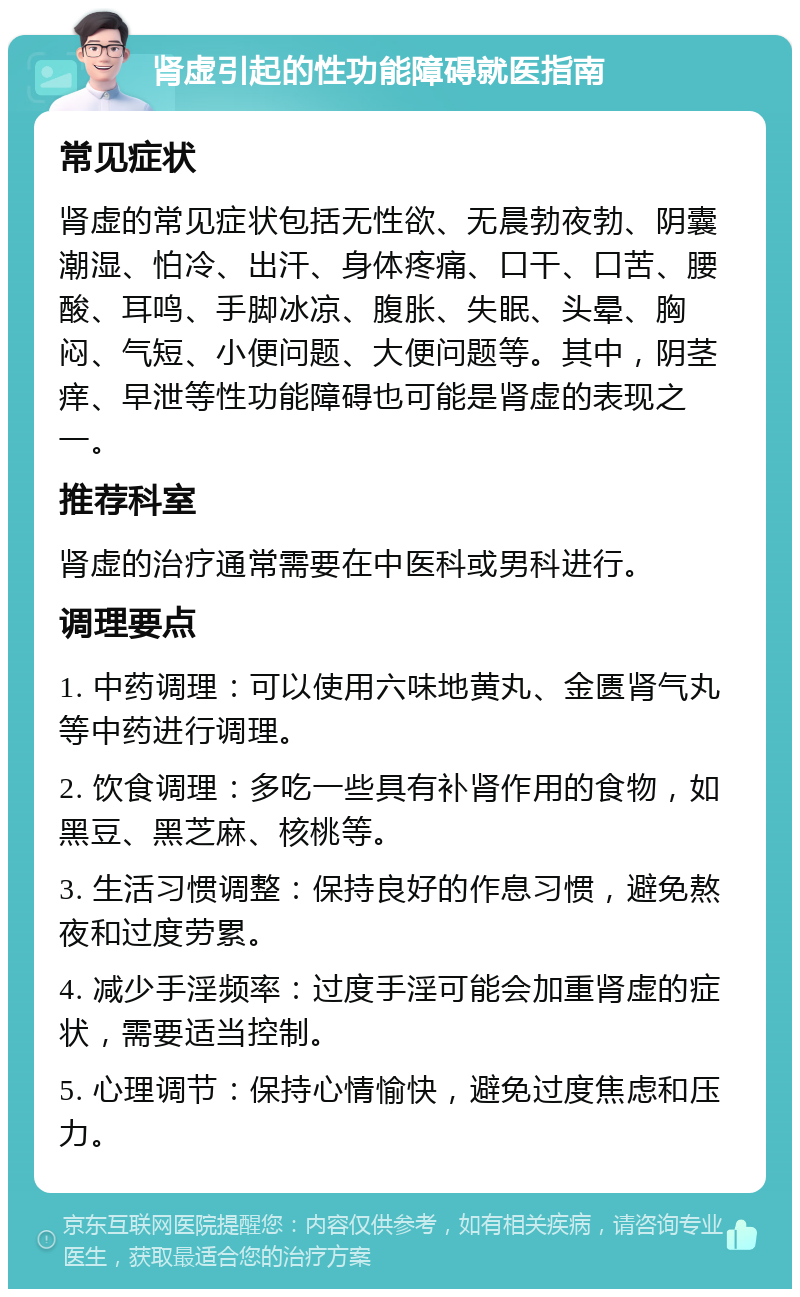 肾虚引起的性功能障碍就医指南 常见症状 肾虚的常见症状包括无性欲、无晨勃夜勃、阴囊潮湿、怕冷、出汗、身体疼痛、口干、口苦、腰酸、耳鸣、手脚冰凉、腹胀、失眠、头晕、胸闷、气短、小便问题、大便问题等。其中，阴茎痒、早泄等性功能障碍也可能是肾虚的表现之一。 推荐科室 肾虚的治疗通常需要在中医科或男科进行。 调理要点 1. 中药调理：可以使用六味地黄丸、金匮肾气丸等中药进行调理。 2. 饮食调理：多吃一些具有补肾作用的食物，如黑豆、黑芝麻、核桃等。 3. 生活习惯调整：保持良好的作息习惯，避免熬夜和过度劳累。 4. 减少手淫频率：过度手淫可能会加重肾虚的症状，需要适当控制。 5. 心理调节：保持心情愉快，避免过度焦虑和压力。