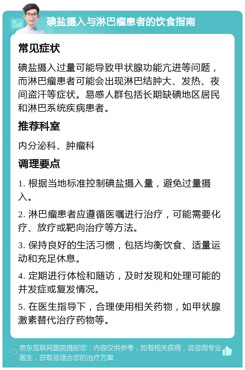 碘盐摄入与淋巴瘤患者的饮食指南 常见症状 碘盐摄入过量可能导致甲状腺功能亢进等问题，而淋巴瘤患者可能会出现淋巴结肿大、发热、夜间盗汗等症状。易感人群包括长期缺碘地区居民和淋巴系统疾病患者。 推荐科室 内分泌科、肿瘤科 调理要点 1. 根据当地标准控制碘盐摄入量，避免过量摄入。 2. 淋巴瘤患者应遵循医嘱进行治疗，可能需要化疗、放疗或靶向治疗等方法。 3. 保持良好的生活习惯，包括均衡饮食、适量运动和充足休息。 4. 定期进行体检和随访，及时发现和处理可能的并发症或复发情况。 5. 在医生指导下，合理使用相关药物，如甲状腺激素替代治疗药物等。