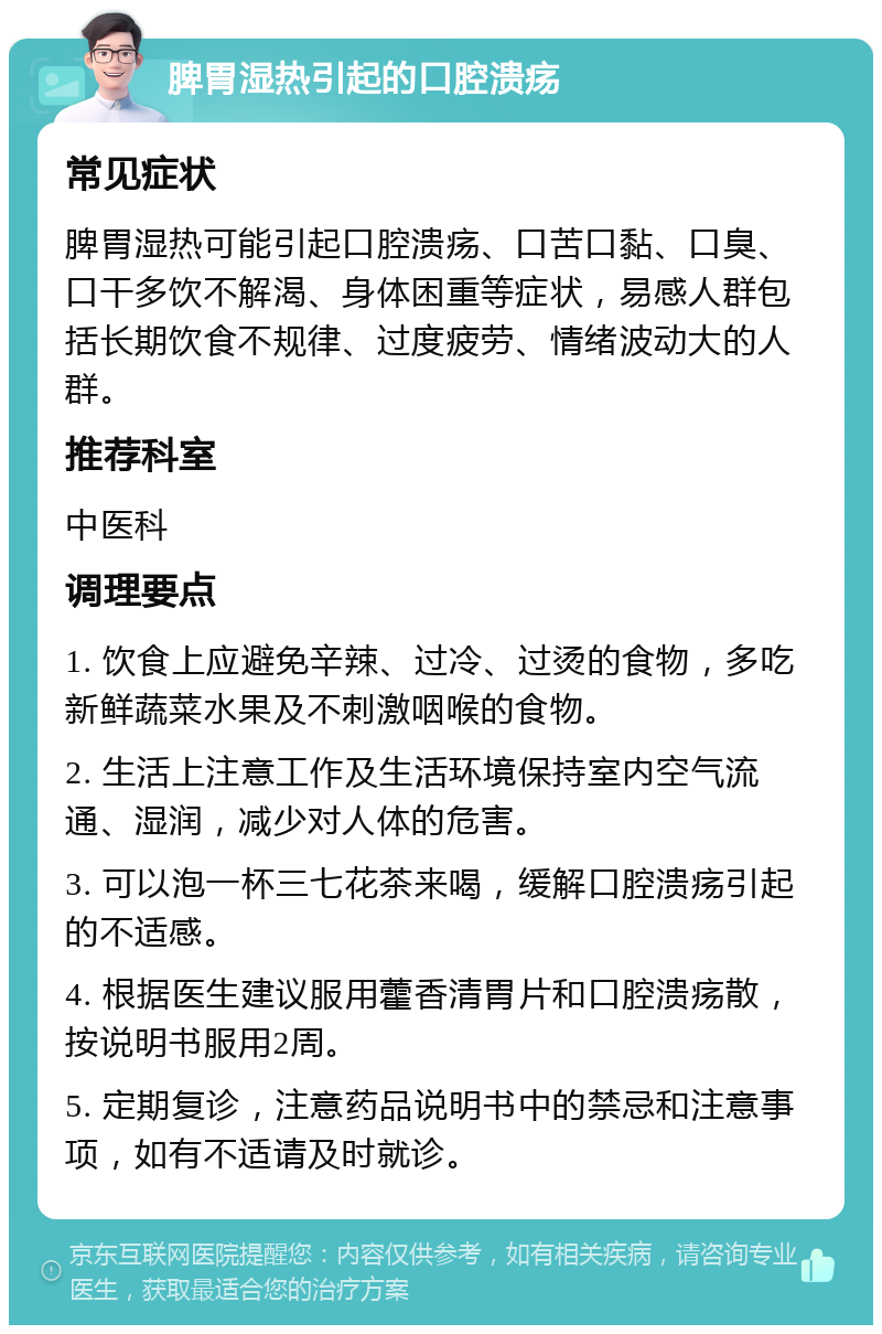 脾胃湿热引起的口腔溃疡 常见症状 脾胃湿热可能引起口腔溃疡、口苦口黏、口臭、口干多饮不解渴、身体困重等症状，易感人群包括长期饮食不规律、过度疲劳、情绪波动大的人群。 推荐科室 中医科 调理要点 1. 饮食上应避免辛辣、过冷、过烫的食物，多吃新鲜蔬菜水果及不刺激咽喉的食物。 2. 生活上注意工作及生活环境保持室内空气流通、湿润，减少对人体的危害。 3. 可以泡一杯三七花茶来喝，缓解口腔溃疡引起的不适感。 4. 根据医生建议服用藿香清胃片和口腔溃疡散，按说明书服用2周。 5. 定期复诊，注意药品说明书中的禁忌和注意事项，如有不适请及时就诊。