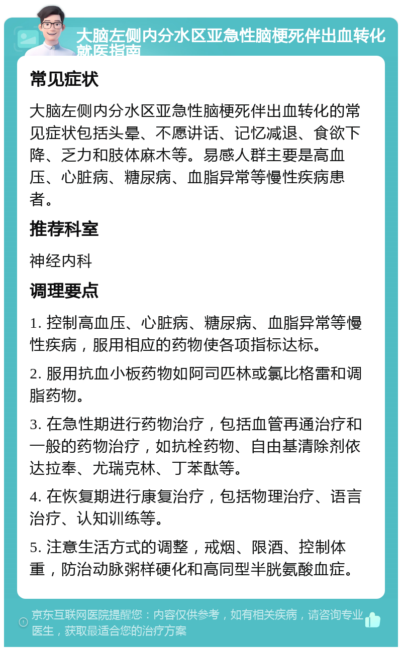 大脑左侧内分水区亚急性脑梗死伴出血转化就医指南 常见症状 大脑左侧内分水区亚急性脑梗死伴出血转化的常见症状包括头晕、不愿讲话、记忆减退、食欲下降、乏力和肢体麻木等。易感人群主要是高血压、心脏病、糖尿病、血脂异常等慢性疾病患者。 推荐科室 神经内科 调理要点 1. 控制高血压、心脏病、糖尿病、血脂异常等慢性疾病，服用相应的药物使各项指标达标。 2. 服用抗血小板药物如阿司匹林或氯比格雷和调脂药物。 3. 在急性期进行药物治疗，包括血管再通治疗和一般的药物治疗，如抗栓药物、自由基清除剂依达拉奉、尤瑞克林、丁苯酞等。 4. 在恢复期进行康复治疗，包括物理治疗、语言治疗、认知训练等。 5. 注意生活方式的调整，戒烟、限酒、控制体重，防治动脉粥样硬化和高同型半胱氨酸血症。