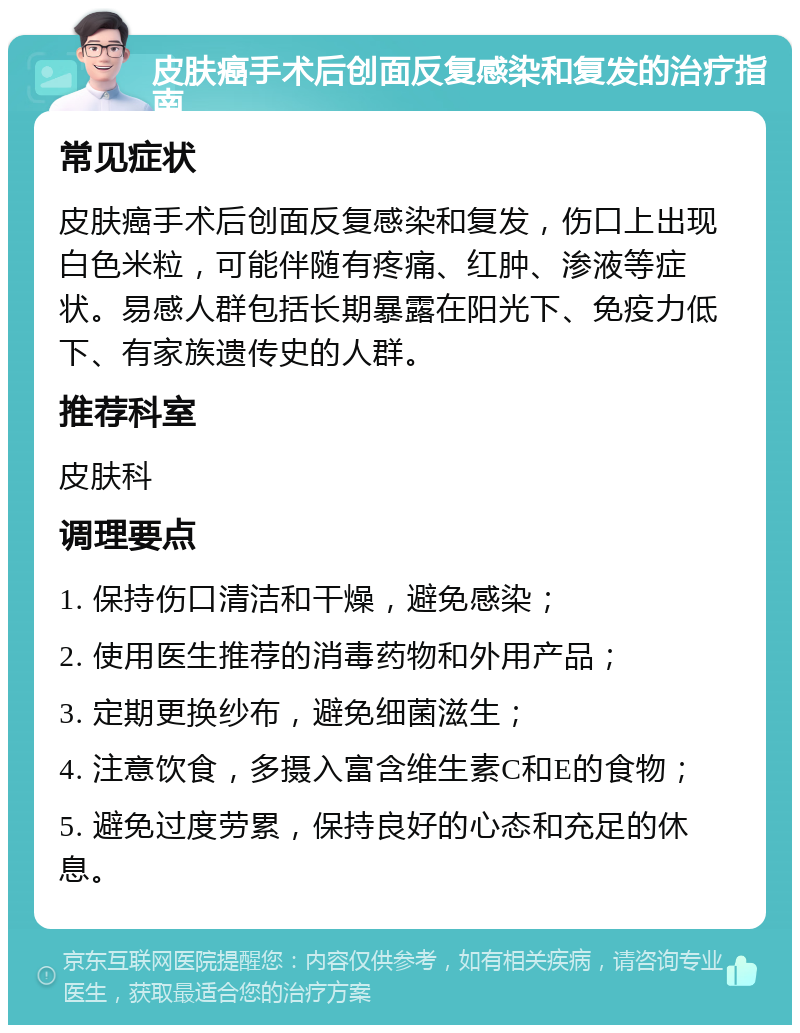 皮肤癌手术后创面反复感染和复发的治疗指南 常见症状 皮肤癌手术后创面反复感染和复发，伤口上出现白色米粒，可能伴随有疼痛、红肿、渗液等症状。易感人群包括长期暴露在阳光下、免疫力低下、有家族遗传史的人群。 推荐科室 皮肤科 调理要点 1. 保持伤口清洁和干燥，避免感染； 2. 使用医生推荐的消毒药物和外用产品； 3. 定期更换纱布，避免细菌滋生； 4. 注意饮食，多摄入富含维生素C和E的食物； 5. 避免过度劳累，保持良好的心态和充足的休息。