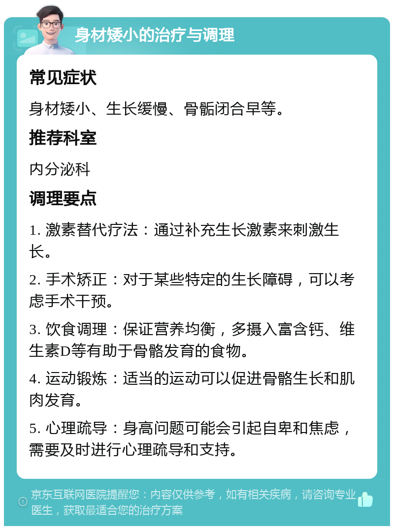 身材矮小的治疗与调理 常见症状 身材矮小、生长缓慢、骨骺闭合早等。 推荐科室 内分泌科 调理要点 1. 激素替代疗法：通过补充生长激素来刺激生长。 2. 手术矫正：对于某些特定的生长障碍，可以考虑手术干预。 3. 饮食调理：保证营养均衡，多摄入富含钙、维生素D等有助于骨骼发育的食物。 4. 运动锻炼：适当的运动可以促进骨骼生长和肌肉发育。 5. 心理疏导：身高问题可能会引起自卑和焦虑，需要及时进行心理疏导和支持。