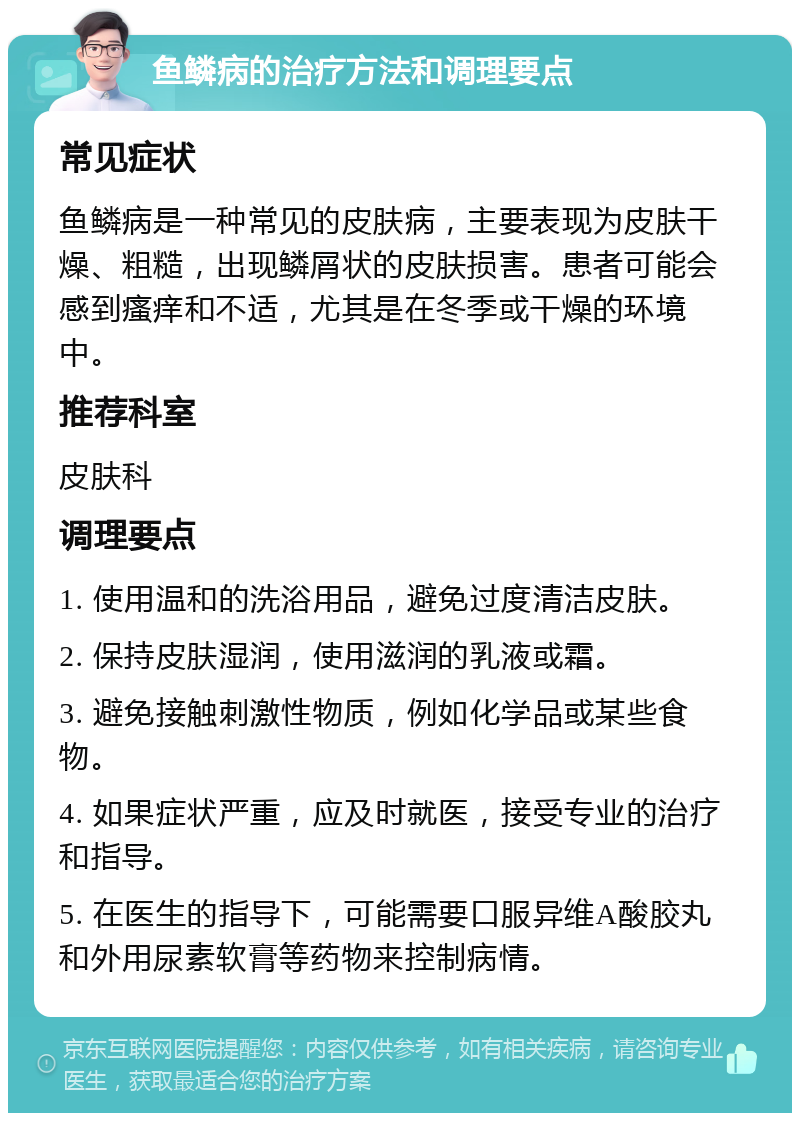 鱼鳞病的治疗方法和调理要点 常见症状 鱼鳞病是一种常见的皮肤病，主要表现为皮肤干燥、粗糙，出现鳞屑状的皮肤损害。患者可能会感到瘙痒和不适，尤其是在冬季或干燥的环境中。 推荐科室 皮肤科 调理要点 1. 使用温和的洗浴用品，避免过度清洁皮肤。 2. 保持皮肤湿润，使用滋润的乳液或霜。 3. 避免接触刺激性物质，例如化学品或某些食物。 4. 如果症状严重，应及时就医，接受专业的治疗和指导。 5. 在医生的指导下，可能需要口服异维A酸胶丸和外用尿素软膏等药物来控制病情。