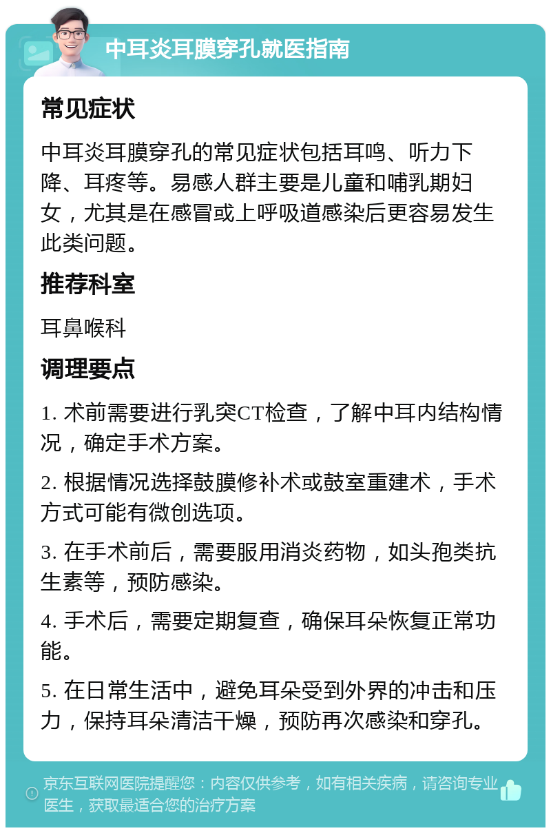 中耳炎耳膜穿孔就医指南 常见症状 中耳炎耳膜穿孔的常见症状包括耳鸣、听力下降、耳疼等。易感人群主要是儿童和哺乳期妇女，尤其是在感冒或上呼吸道感染后更容易发生此类问题。 推荐科室 耳鼻喉科 调理要点 1. 术前需要进行乳突CT检查，了解中耳内结构情况，确定手术方案。 2. 根据情况选择鼓膜修补术或鼓室重建术，手术方式可能有微创选项。 3. 在手术前后，需要服用消炎药物，如头孢类抗生素等，预防感染。 4. 手术后，需要定期复查，确保耳朵恢复正常功能。 5. 在日常生活中，避免耳朵受到外界的冲击和压力，保持耳朵清洁干燥，预防再次感染和穿孔。