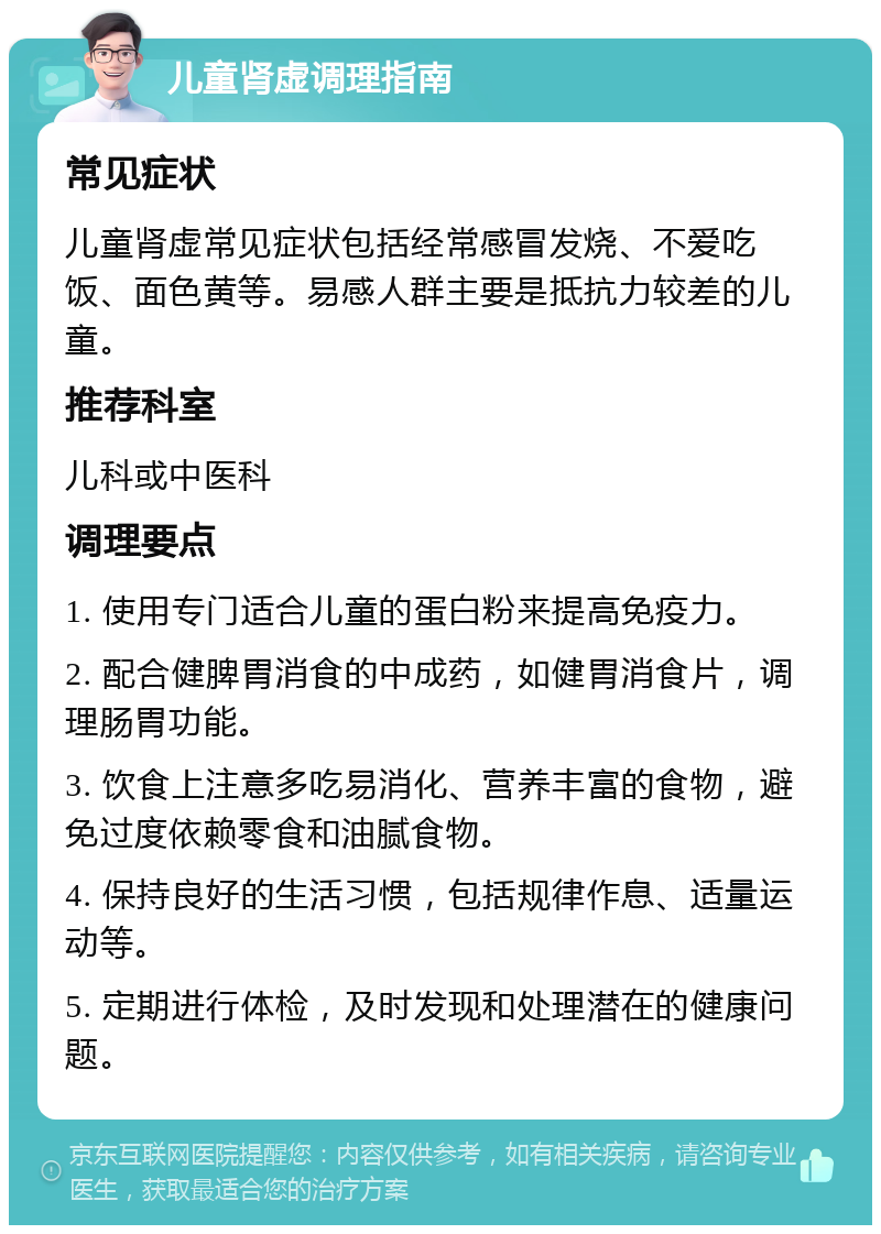 儿童肾虚调理指南 常见症状 儿童肾虚常见症状包括经常感冒发烧、不爱吃饭、面色黄等。易感人群主要是抵抗力较差的儿童。 推荐科室 儿科或中医科 调理要点 1. 使用专门适合儿童的蛋白粉来提高免疫力。 2. 配合健脾胃消食的中成药，如健胃消食片，调理肠胃功能。 3. 饮食上注意多吃易消化、营养丰富的食物，避免过度依赖零食和油腻食物。 4. 保持良好的生活习惯，包括规律作息、适量运动等。 5. 定期进行体检，及时发现和处理潜在的健康问题。