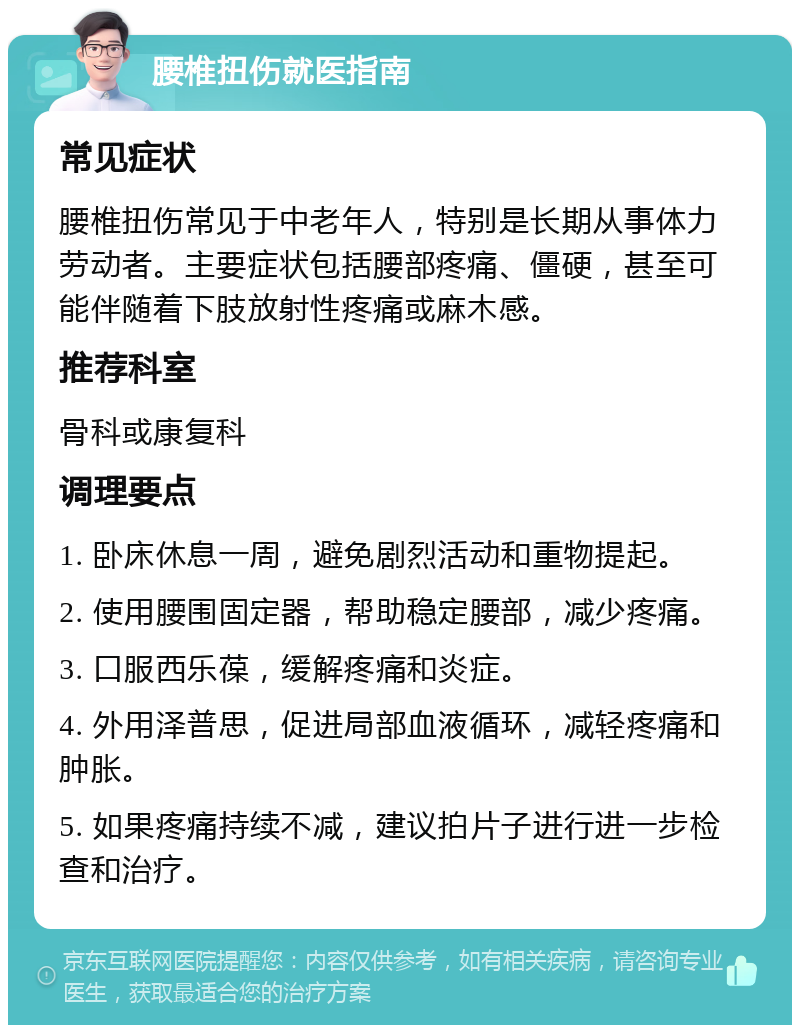 腰椎扭伤就医指南 常见症状 腰椎扭伤常见于中老年人，特别是长期从事体力劳动者。主要症状包括腰部疼痛、僵硬，甚至可能伴随着下肢放射性疼痛或麻木感。 推荐科室 骨科或康复科 调理要点 1. 卧床休息一周，避免剧烈活动和重物提起。 2. 使用腰围固定器，帮助稳定腰部，减少疼痛。 3. 口服西乐葆，缓解疼痛和炎症。 4. 外用泽普思，促进局部血液循环，减轻疼痛和肿胀。 5. 如果疼痛持续不减，建议拍片子进行进一步检查和治疗。