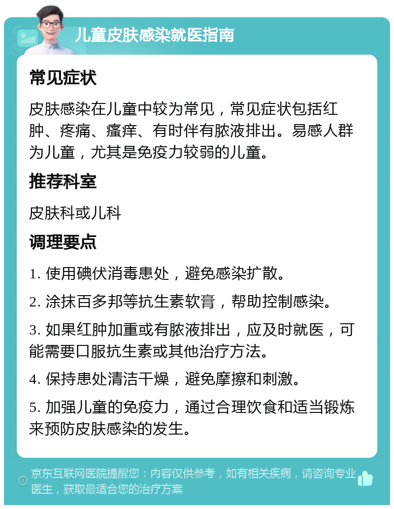 儿童皮肤感染就医指南 常见症状 皮肤感染在儿童中较为常见，常见症状包括红肿、疼痛、瘙痒、有时伴有脓液排出。易感人群为儿童，尤其是免疫力较弱的儿童。 推荐科室 皮肤科或儿科 调理要点 1. 使用碘伏消毒患处，避免感染扩散。 2. 涂抹百多邦等抗生素软膏，帮助控制感染。 3. 如果红肿加重或有脓液排出，应及时就医，可能需要口服抗生素或其他治疗方法。 4. 保持患处清洁干燥，避免摩擦和刺激。 5. 加强儿童的免疫力，通过合理饮食和适当锻炼来预防皮肤感染的发生。