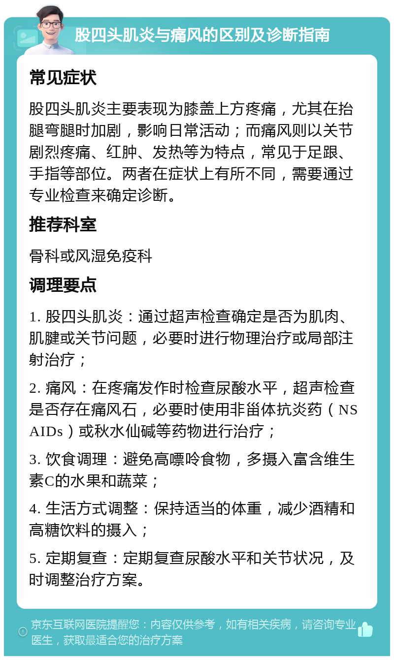 股四头肌炎与痛风的区别及诊断指南 常见症状 股四头肌炎主要表现为膝盖上方疼痛，尤其在抬腿弯腿时加剧，影响日常活动；而痛风则以关节剧烈疼痛、红肿、发热等为特点，常见于足跟、手指等部位。两者在症状上有所不同，需要通过专业检查来确定诊断。 推荐科室 骨科或风湿免疫科 调理要点 1. 股四头肌炎：通过超声检查确定是否为肌肉、肌腱或关节问题，必要时进行物理治疗或局部注射治疗； 2. 痛风：在疼痛发作时检查尿酸水平，超声检查是否存在痛风石，必要时使用非甾体抗炎药（NSAIDs）或秋水仙碱等药物进行治疗； 3. 饮食调理：避免高嘌呤食物，多摄入富含维生素C的水果和蔬菜； 4. 生活方式调整：保持适当的体重，减少酒精和高糖饮料的摄入； 5. 定期复查：定期复查尿酸水平和关节状况，及时调整治疗方案。