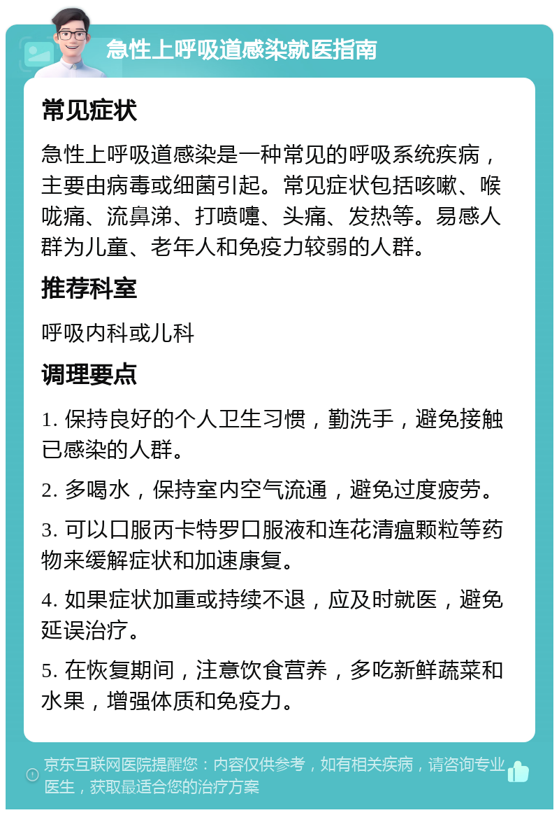 急性上呼吸道感染就医指南 常见症状 急性上呼吸道感染是一种常见的呼吸系统疾病，主要由病毒或细菌引起。常见症状包括咳嗽、喉咙痛、流鼻涕、打喷嚏、头痛、发热等。易感人群为儿童、老年人和免疫力较弱的人群。 推荐科室 呼吸内科或儿科 调理要点 1. 保持良好的个人卫生习惯，勤洗手，避免接触已感染的人群。 2. 多喝水，保持室内空气流通，避免过度疲劳。 3. 可以口服丙卡特罗口服液和连花清瘟颗粒等药物来缓解症状和加速康复。 4. 如果症状加重或持续不退，应及时就医，避免延误治疗。 5. 在恢复期间，注意饮食营养，多吃新鲜蔬菜和水果，增强体质和免疫力。