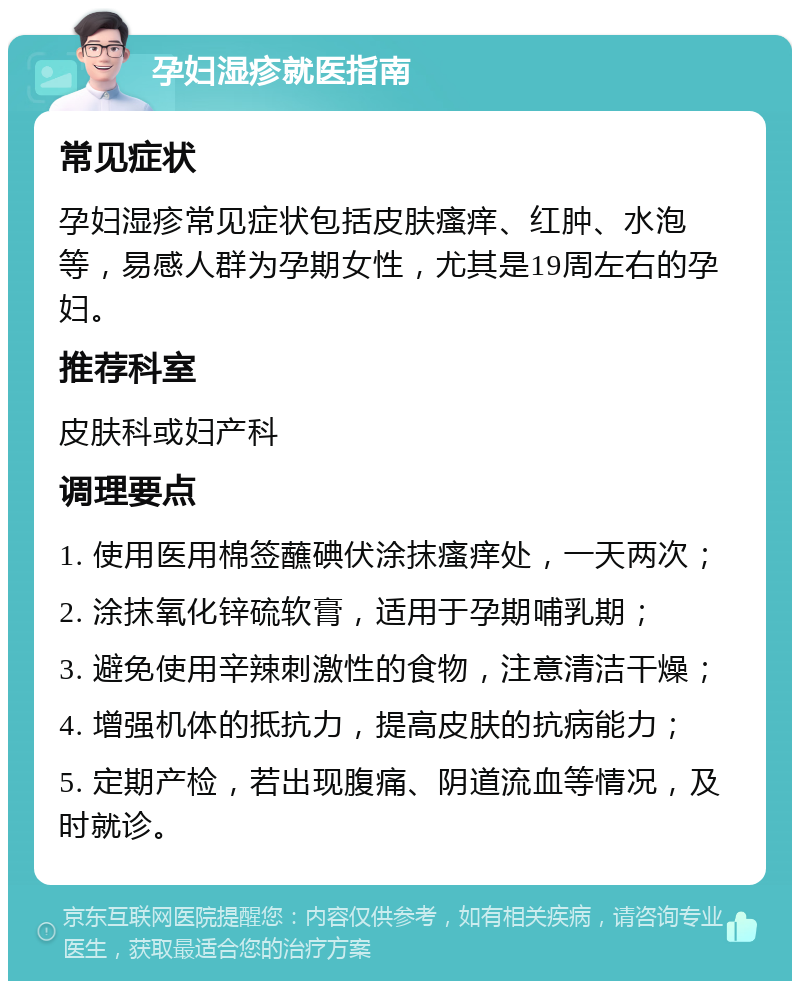 孕妇湿疹就医指南 常见症状 孕妇湿疹常见症状包括皮肤瘙痒、红肿、水泡等，易感人群为孕期女性，尤其是19周左右的孕妇。 推荐科室 皮肤科或妇产科 调理要点 1. 使用医用棉签蘸碘伏涂抹瘙痒处，一天两次； 2. 涂抹氧化锌硫软膏，适用于孕期哺乳期； 3. 避免使用辛辣刺激性的食物，注意清洁干燥； 4. 增强机体的抵抗力，提高皮肤的抗病能力； 5. 定期产检，若出现腹痛、阴道流血等情况，及时就诊。