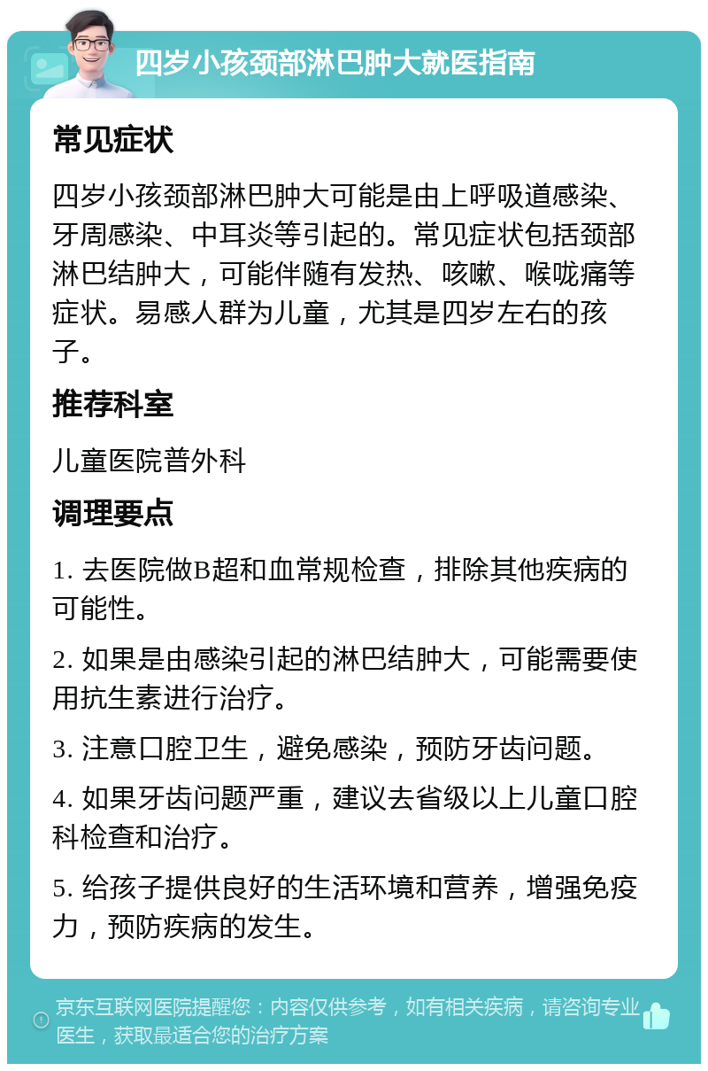 四岁小孩颈部淋巴肿大就医指南 常见症状 四岁小孩颈部淋巴肿大可能是由上呼吸道感染、牙周感染、中耳炎等引起的。常见症状包括颈部淋巴结肿大，可能伴随有发热、咳嗽、喉咙痛等症状。易感人群为儿童，尤其是四岁左右的孩子。 推荐科室 儿童医院普外科 调理要点 1. 去医院做B超和血常规检查，排除其他疾病的可能性。 2. 如果是由感染引起的淋巴结肿大，可能需要使用抗生素进行治疗。 3. 注意口腔卫生，避免感染，预防牙齿问题。 4. 如果牙齿问题严重，建议去省级以上儿童口腔科检查和治疗。 5. 给孩子提供良好的生活环境和营养，增强免疫力，预防疾病的发生。