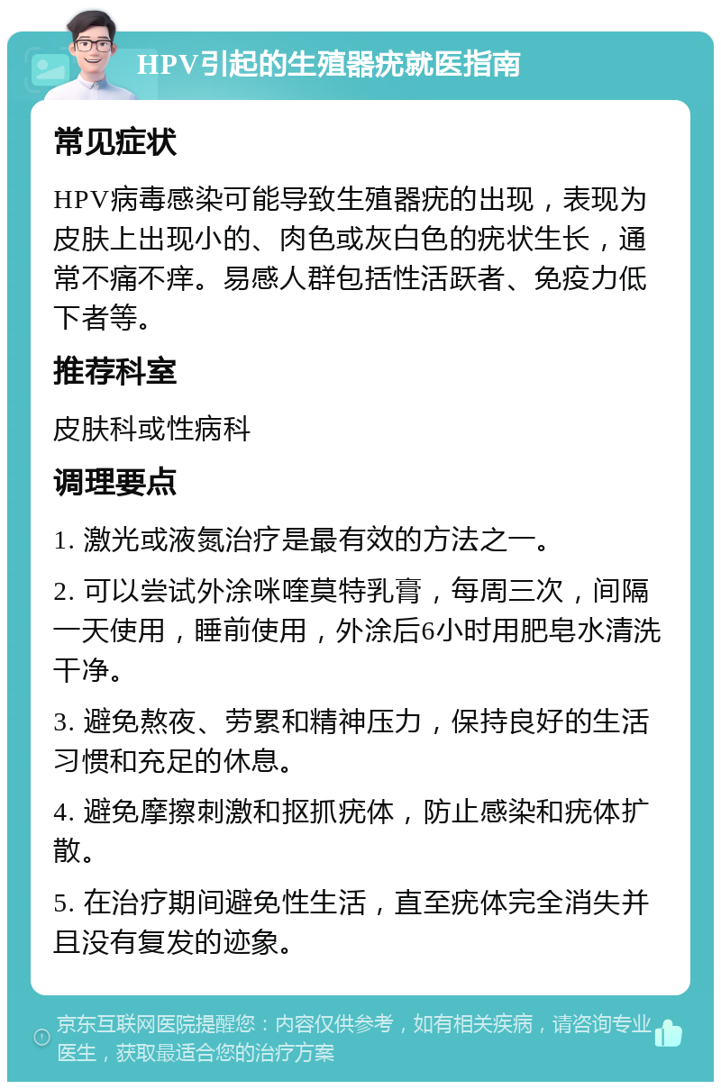 HPV引起的生殖器疣就医指南 常见症状 HPV病毒感染可能导致生殖器疣的出现，表现为皮肤上出现小的、肉色或灰白色的疣状生长，通常不痛不痒。易感人群包括性活跃者、免疫力低下者等。 推荐科室 皮肤科或性病科 调理要点 1. 激光或液氮治疗是最有效的方法之一。 2. 可以尝试外涂咪喹莫特乳膏，每周三次，间隔一天使用，睡前使用，外涂后6小时用肥皂水清洗干净。 3. 避免熬夜、劳累和精神压力，保持良好的生活习惯和充足的休息。 4. 避免摩擦刺激和抠抓疣体，防止感染和疣体扩散。 5. 在治疗期间避免性生活，直至疣体完全消失并且没有复发的迹象。