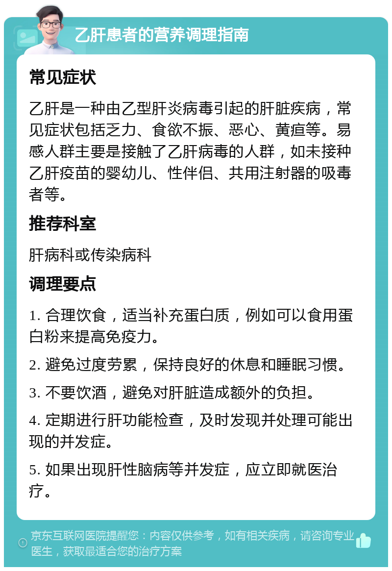 乙肝患者的营养调理指南 常见症状 乙肝是一种由乙型肝炎病毒引起的肝脏疾病，常见症状包括乏力、食欲不振、恶心、黄疸等。易感人群主要是接触了乙肝病毒的人群，如未接种乙肝疫苗的婴幼儿、性伴侣、共用注射器的吸毒者等。 推荐科室 肝病科或传染病科 调理要点 1. 合理饮食，适当补充蛋白质，例如可以食用蛋白粉来提高免疫力。 2. 避免过度劳累，保持良好的休息和睡眠习惯。 3. 不要饮酒，避免对肝脏造成额外的负担。 4. 定期进行肝功能检查，及时发现并处理可能出现的并发症。 5. 如果出现肝性脑病等并发症，应立即就医治疗。