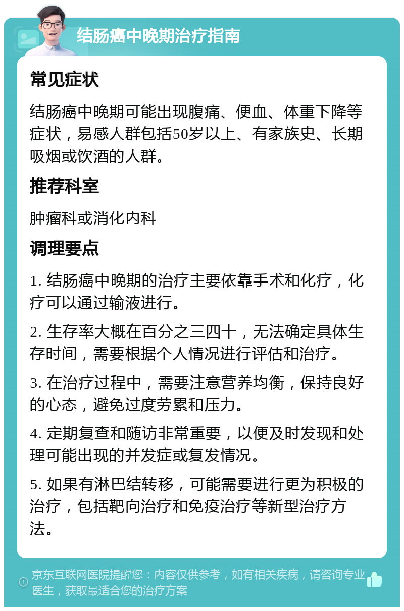 结肠癌中晚期治疗指南 常见症状 结肠癌中晚期可能出现腹痛、便血、体重下降等症状，易感人群包括50岁以上、有家族史、长期吸烟或饮酒的人群。 推荐科室 肿瘤科或消化内科 调理要点 1. 结肠癌中晚期的治疗主要依靠手术和化疗，化疗可以通过输液进行。 2. 生存率大概在百分之三四十，无法确定具体生存时间，需要根据个人情况进行评估和治疗。 3. 在治疗过程中，需要注意营养均衡，保持良好的心态，避免过度劳累和压力。 4. 定期复查和随访非常重要，以便及时发现和处理可能出现的并发症或复发情况。 5. 如果有淋巴结转移，可能需要进行更为积极的治疗，包括靶向治疗和免疫治疗等新型治疗方法。