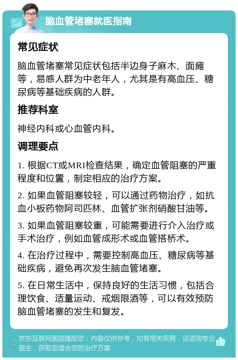 脑血管堵塞就医指南 常见症状 脑血管堵塞常见症状包括半边身子麻木、面瘫等，易感人群为中老年人，尤其是有高血压、糖尿病等基础疾病的人群。 推荐科室 神经内科或心血管内科。 调理要点 1. 根据CT或MRI检查结果，确定血管阻塞的严重程度和位置，制定相应的治疗方案。 2. 如果血管阻塞较轻，可以通过药物治疗，如抗血小板药物阿司匹林、血管扩张剂硝酸甘油等。 3. 如果血管阻塞较重，可能需要进行介入治疗或手术治疗，例如血管成形术或血管搭桥术。 4. 在治疗过程中，需要控制高血压、糖尿病等基础疾病，避免再次发生脑血管堵塞。 5. 在日常生活中，保持良好的生活习惯，包括合理饮食、适量运动、戒烟限酒等，可以有效预防脑血管堵塞的发生和复发。