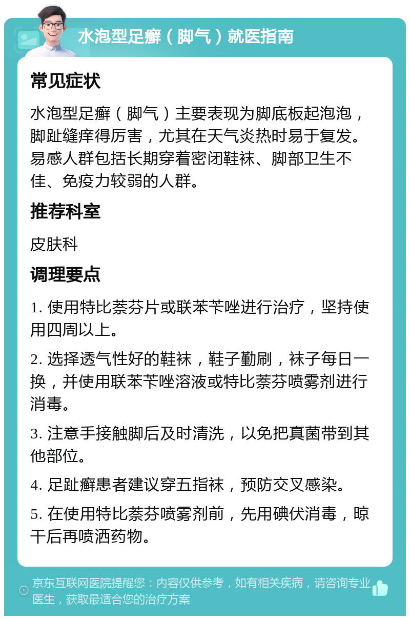 水泡型足癣（脚气）就医指南 常见症状 水泡型足癣（脚气）主要表现为脚底板起泡泡，脚趾缝痒得厉害，尤其在天气炎热时易于复发。易感人群包括长期穿着密闭鞋袜、脚部卫生不佳、免疫力较弱的人群。 推荐科室 皮肤科 调理要点 1. 使用特比萘芬片或联苯苄唑进行治疗，坚持使用四周以上。 2. 选择透气性好的鞋袜，鞋子勤刷，袜子每日一换，并使用联苯苄唑溶液或特比萘芬喷雾剂进行消毒。 3. 注意手接触脚后及时清洗，以免把真菌带到其他部位。 4. 足趾癣患者建议穿五指袜，预防交叉感染。 5. 在使用特比萘芬喷雾剂前，先用碘伏消毒，晾干后再喷洒药物。