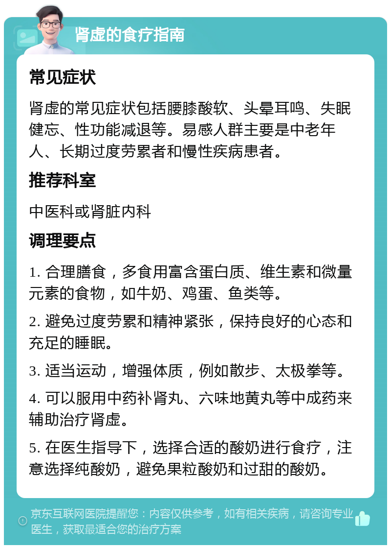 肾虚的食疗指南 常见症状 肾虚的常见症状包括腰膝酸软、头晕耳鸣、失眠健忘、性功能减退等。易感人群主要是中老年人、长期过度劳累者和慢性疾病患者。 推荐科室 中医科或肾脏内科 调理要点 1. 合理膳食，多食用富含蛋白质、维生素和微量元素的食物，如牛奶、鸡蛋、鱼类等。 2. 避免过度劳累和精神紧张，保持良好的心态和充足的睡眠。 3. 适当运动，增强体质，例如散步、太极拳等。 4. 可以服用中药补肾丸、六味地黄丸等中成药来辅助治疗肾虚。 5. 在医生指导下，选择合适的酸奶进行食疗，注意选择纯酸奶，避免果粒酸奶和过甜的酸奶。