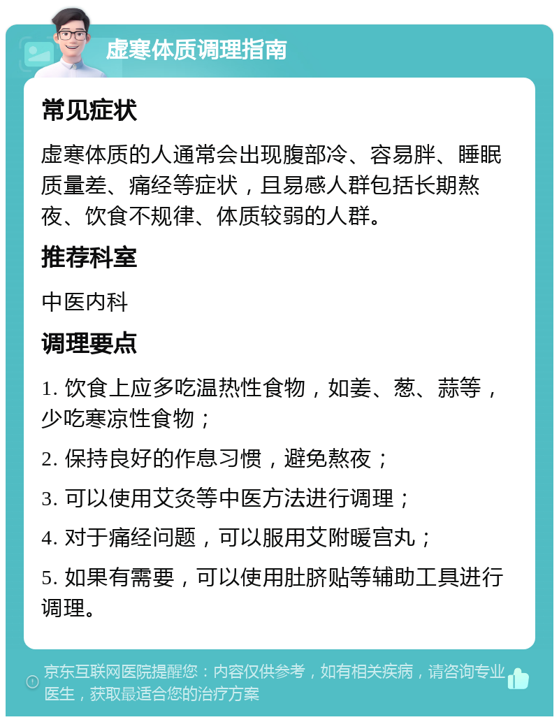 虚寒体质调理指南 常见症状 虚寒体质的人通常会出现腹部冷、容易胖、睡眠质量差、痛经等症状，且易感人群包括长期熬夜、饮食不规律、体质较弱的人群。 推荐科室 中医内科 调理要点 1. 饮食上应多吃温热性食物，如姜、葱、蒜等，少吃寒凉性食物； 2. 保持良好的作息习惯，避免熬夜； 3. 可以使用艾灸等中医方法进行调理； 4. 对于痛经问题，可以服用艾附暖宫丸； 5. 如果有需要，可以使用肚脐贴等辅助工具进行调理。