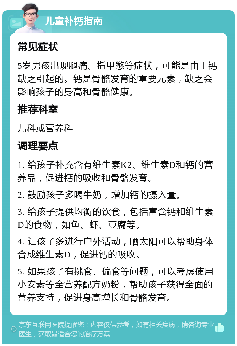 儿童补钙指南 常见症状 5岁男孩出现腿痛、指甲憋等症状，可能是由于钙缺乏引起的。钙是骨骼发育的重要元素，缺乏会影响孩子的身高和骨骼健康。 推荐科室 儿科或营养科 调理要点 1. 给孩子补充含有维生素K2、维生素D和钙的营养品，促进钙的吸收和骨骼发育。 2. 鼓励孩子多喝牛奶，增加钙的摄入量。 3. 给孩子提供均衡的饮食，包括富含钙和维生素D的食物，如鱼、虾、豆腐等。 4. 让孩子多进行户外活动，晒太阳可以帮助身体合成维生素D，促进钙的吸收。 5. 如果孩子有挑食、偏食等问题，可以考虑使用小安素等全营养配方奶粉，帮助孩子获得全面的营养支持，促进身高增长和骨骼发育。