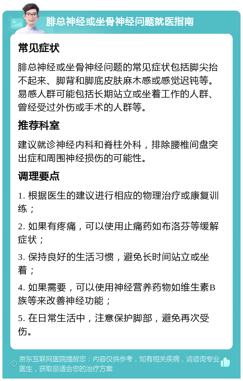 腓总神经或坐骨神经问题就医指南 常见症状 腓总神经或坐骨神经问题的常见症状包括脚尖抬不起来、脚背和脚底皮肤麻木感或感觉迟钝等。易感人群可能包括长期站立或坐着工作的人群、曾经受过外伤或手术的人群等。 推荐科室 建议就诊神经内科和脊柱外科，排除腰椎间盘突出症和周围神经损伤的可能性。 调理要点 1. 根据医生的建议进行相应的物理治疗或康复训练； 2. 如果有疼痛，可以使用止痛药如布洛芬等缓解症状； 3. 保持良好的生活习惯，避免长时间站立或坐着； 4. 如果需要，可以使用神经营养药物如维生素B族等来改善神经功能； 5. 在日常生活中，注意保护脚部，避免再次受伤。