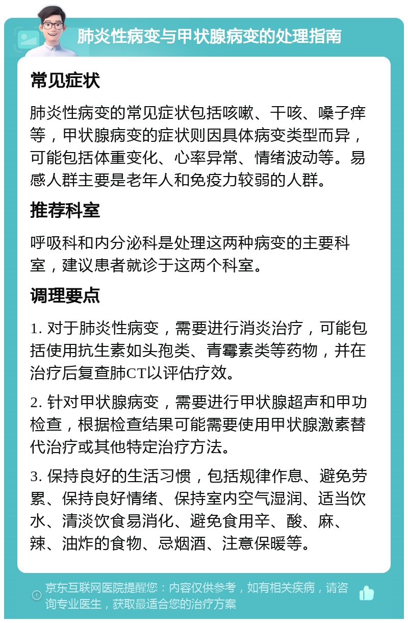 肺炎性病变与甲状腺病变的处理指南 常见症状 肺炎性病变的常见症状包括咳嗽、干咳、嗓子痒等，甲状腺病变的症状则因具体病变类型而异，可能包括体重变化、心率异常、情绪波动等。易感人群主要是老年人和免疫力较弱的人群。 推荐科室 呼吸科和内分泌科是处理这两种病变的主要科室，建议患者就诊于这两个科室。 调理要点 1. 对于肺炎性病变，需要进行消炎治疗，可能包括使用抗生素如头孢类、青霉素类等药物，并在治疗后复查肺CT以评估疗效。 2. 针对甲状腺病变，需要进行甲状腺超声和甲功检查，根据检查结果可能需要使用甲状腺激素替代治疗或其他特定治疗方法。 3. 保持良好的生活习惯，包括规律作息、避免劳累、保持良好情绪、保持室内空气湿润、适当饮水、清淡饮食易消化、避免食用辛、酸、麻、辣、油炸的食物、忌烟酒、注意保暖等。