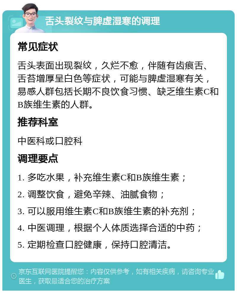 舌头裂纹与脾虚湿寒的调理 常见症状 舌头表面出现裂纹，久烂不愈，伴随有齿痕舌、舌苔增厚呈白色等症状，可能与脾虚湿寒有关，易感人群包括长期不良饮食习惯、缺乏维生素C和B族维生素的人群。 推荐科室 中医科或口腔科 调理要点 1. 多吃水果，补充维生素C和B族维生素； 2. 调整饮食，避免辛辣、油腻食物； 3. 可以服用维生素C和B族维生素的补充剂； 4. 中医调理，根据个人体质选择合适的中药； 5. 定期检查口腔健康，保持口腔清洁。