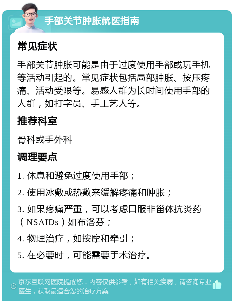 手部关节肿胀就医指南 常见症状 手部关节肿胀可能是由于过度使用手部或玩手机等活动引起的。常见症状包括局部肿胀、按压疼痛、活动受限等。易感人群为长时间使用手部的人群，如打字员、手工艺人等。 推荐科室 骨科或手外科 调理要点 1. 休息和避免过度使用手部； 2. 使用冰敷或热敷来缓解疼痛和肿胀； 3. 如果疼痛严重，可以考虑口服非甾体抗炎药（NSAIDs）如布洛芬； 4. 物理治疗，如按摩和牵引； 5. 在必要时，可能需要手术治疗。