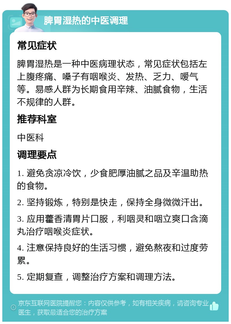 脾胃湿热的中医调理 常见症状 脾胃湿热是一种中医病理状态，常见症状包括左上腹疼痛、嗓子有咽喉炎、发热、乏力、嗳气等。易感人群为长期食用辛辣、油腻食物，生活不规律的人群。 推荐科室 中医科 调理要点 1. 避免贪凉冷饮，少食肥厚油腻之品及辛温助热的食物。 2. 坚持锻炼，特别是快走，保持全身微微汗出。 3. 应用藿香清胃片口服，利咽灵和咽立爽口含滴丸治疗咽喉炎症状。 4. 注意保持良好的生活习惯，避免熬夜和过度劳累。 5. 定期复查，调整治疗方案和调理方法。