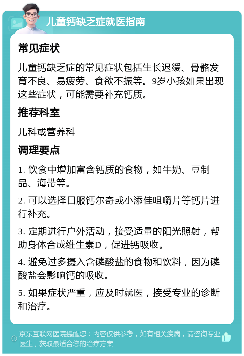 儿童钙缺乏症就医指南 常见症状 儿童钙缺乏症的常见症状包括生长迟缓、骨骼发育不良、易疲劳、食欲不振等。9岁小孩如果出现这些症状，可能需要补充钙质。 推荐科室 儿科或营养科 调理要点 1. 饮食中增加富含钙质的食物，如牛奶、豆制品、海带等。 2. 可以选择口服钙尔奇或小添佳咀嚼片等钙片进行补充。 3. 定期进行户外活动，接受适量的阳光照射，帮助身体合成维生素D，促进钙吸收。 4. 避免过多摄入含磷酸盐的食物和饮料，因为磷酸盐会影响钙的吸收。 5. 如果症状严重，应及时就医，接受专业的诊断和治疗。