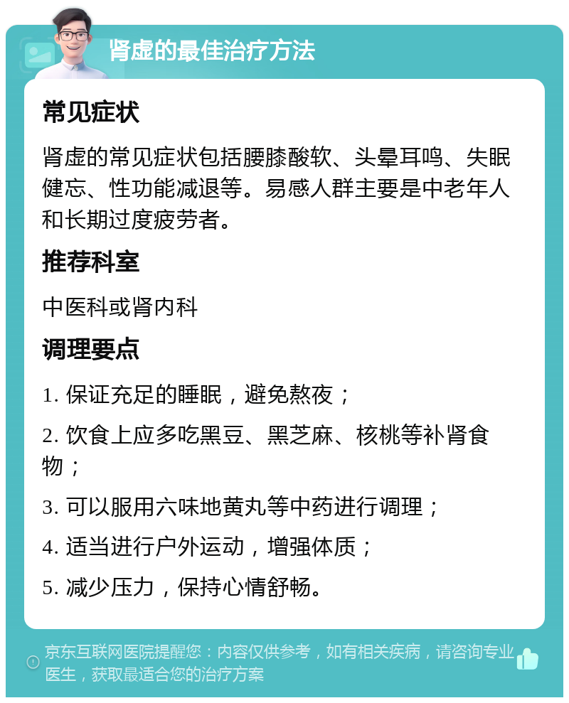 肾虚的最佳治疗方法 常见症状 肾虚的常见症状包括腰膝酸软、头晕耳鸣、失眠健忘、性功能减退等。易感人群主要是中老年人和长期过度疲劳者。 推荐科室 中医科或肾内科 调理要点 1. 保证充足的睡眠，避免熬夜； 2. 饮食上应多吃黑豆、黑芝麻、核桃等补肾食物； 3. 可以服用六味地黄丸等中药进行调理； 4. 适当进行户外运动，增强体质； 5. 减少压力，保持心情舒畅。