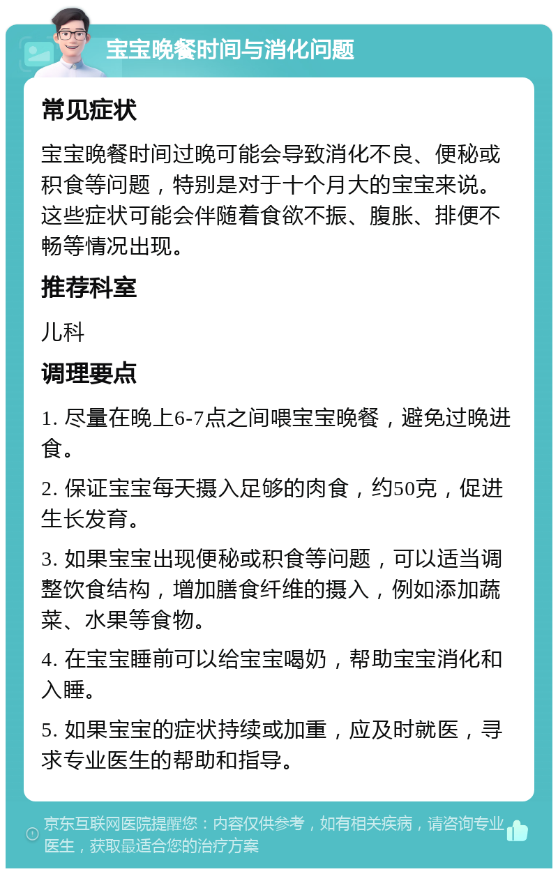 宝宝晚餐时间与消化问题 常见症状 宝宝晚餐时间过晚可能会导致消化不良、便秘或积食等问题，特别是对于十个月大的宝宝来说。这些症状可能会伴随着食欲不振、腹胀、排便不畅等情况出现。 推荐科室 儿科 调理要点 1. 尽量在晚上6-7点之间喂宝宝晚餐，避免过晚进食。 2. 保证宝宝每天摄入足够的肉食，约50克，促进生长发育。 3. 如果宝宝出现便秘或积食等问题，可以适当调整饮食结构，增加膳食纤维的摄入，例如添加蔬菜、水果等食物。 4. 在宝宝睡前可以给宝宝喝奶，帮助宝宝消化和入睡。 5. 如果宝宝的症状持续或加重，应及时就医，寻求专业医生的帮助和指导。