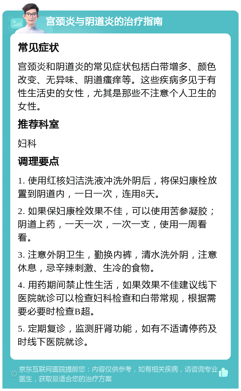 宫颈炎与阴道炎的治疗指南 常见症状 宫颈炎和阴道炎的常见症状包括白带增多、颜色改变、无异味、阴道瘙痒等。这些疾病多见于有性生活史的女性，尤其是那些不注意个人卫生的女性。 推荐科室 妇科 调理要点 1. 使用红核妇洁洗液冲洗外阴后，将保妇康栓放置到阴道内，一日一次，连用8天。 2. 如果保妇康栓效果不佳，可以使用苦参凝胶；阴道上药，一天一次，一次一支，使用一周看看。 3. 注意外阴卫生，勤换内裤，清水洗外阴，注意休息，忌辛辣刺激、生冷的食物。 4. 用药期间禁止性生活，如果效果不佳建议线下医院就诊可以检查妇科检查和白带常规，根据需要必要时检查B超。 5. 定期复诊，监测肝肾功能，如有不适请停药及时线下医院就诊。