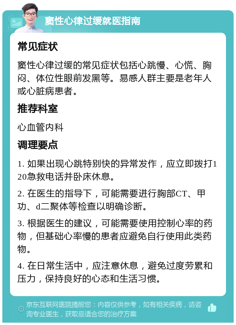 窦性心律过缓就医指南 常见症状 窦性心律过缓的常见症状包括心跳慢、心慌、胸闷、体位性眼前发黑等。易感人群主要是老年人或心脏病患者。 推荐科室 心血管内科 调理要点 1. 如果出现心跳特别快的异常发作，应立即拨打120急救电话并卧床休息。 2. 在医生的指导下，可能需要进行胸部CT、甲功、d二聚体等检查以明确诊断。 3. 根据医生的建议，可能需要使用控制心率的药物，但基础心率慢的患者应避免自行使用此类药物。 4. 在日常生活中，应注意休息，避免过度劳累和压力，保持良好的心态和生活习惯。