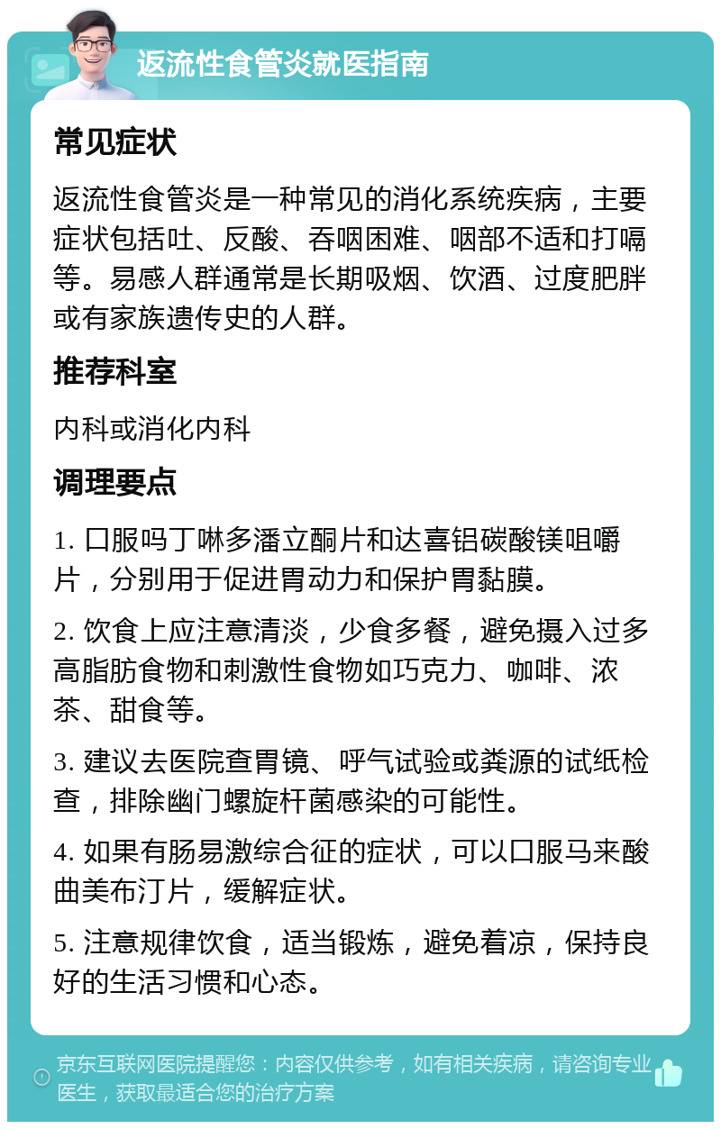 返流性食管炎就医指南 常见症状 返流性食管炎是一种常见的消化系统疾病，主要症状包括吐、反酸、吞咽困难、咽部不适和打嗝等。易感人群通常是长期吸烟、饮酒、过度肥胖或有家族遗传史的人群。 推荐科室 内科或消化内科 调理要点 1. 口服吗丁啉多潘立酮片和达喜铝碳酸镁咀嚼片，分别用于促进胃动力和保护胃黏膜。 2. 饮食上应注意清淡，少食多餐，避免摄入过多高脂肪食物和刺激性食物如巧克力、咖啡、浓茶、甜食等。 3. 建议去医院查胃镜、呼气试验或粪源的试纸检查，排除幽门螺旋杆菌感染的可能性。 4. 如果有肠易激综合征的症状，可以口服马来酸曲美布汀片，缓解症状。 5. 注意规律饮食，适当锻炼，避免着凉，保持良好的生活习惯和心态。