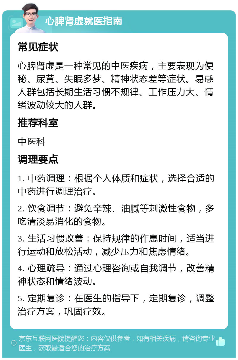 心脾肾虚就医指南 常见症状 心脾肾虚是一种常见的中医疾病，主要表现为便秘、尿黄、失眠多梦、精神状态差等症状。易感人群包括长期生活习惯不规律、工作压力大、情绪波动较大的人群。 推荐科室 中医科 调理要点 1. 中药调理：根据个人体质和症状，选择合适的中药进行调理治疗。 2. 饮食调节：避免辛辣、油腻等刺激性食物，多吃清淡易消化的食物。 3. 生活习惯改善：保持规律的作息时间，适当进行运动和放松活动，减少压力和焦虑情绪。 4. 心理疏导：通过心理咨询或自我调节，改善精神状态和情绪波动。 5. 定期复诊：在医生的指导下，定期复诊，调整治疗方案，巩固疗效。