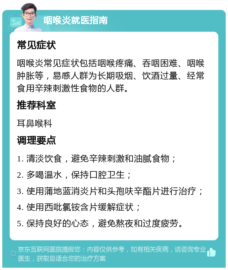 咽喉炎就医指南 常见症状 咽喉炎常见症状包括咽喉疼痛、吞咽困难、咽喉肿胀等，易感人群为长期吸烟、饮酒过量、经常食用辛辣刺激性食物的人群。 推荐科室 耳鼻喉科 调理要点 1. 清淡饮食，避免辛辣刺激和油腻食物； 2. 多喝温水，保持口腔卫生； 3. 使用蒲地蓝消炎片和头孢呋辛酯片进行治疗； 4. 使用西吡氯铵含片缓解症状； 5. 保持良好的心态，避免熬夜和过度疲劳。