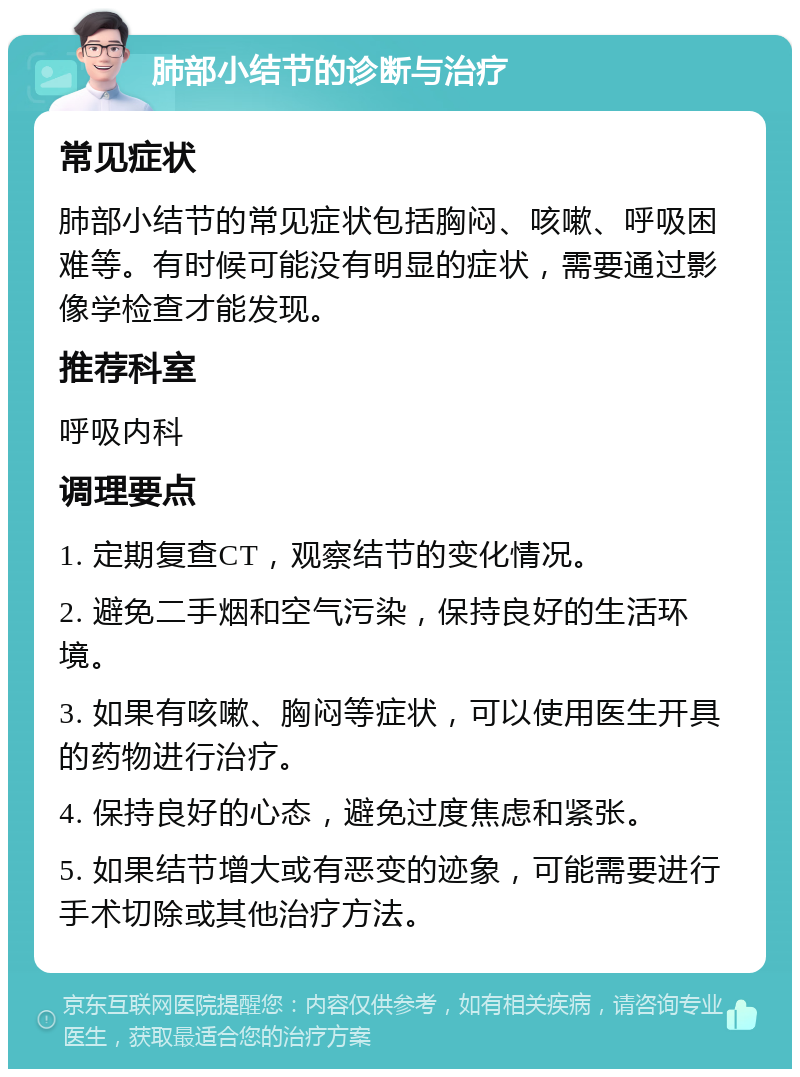 肺部小结节的诊断与治疗 常见症状 肺部小结节的常见症状包括胸闷、咳嗽、呼吸困难等。有时候可能没有明显的症状，需要通过影像学检查才能发现。 推荐科室 呼吸内科 调理要点 1. 定期复查CT，观察结节的变化情况。 2. 避免二手烟和空气污染，保持良好的生活环境。 3. 如果有咳嗽、胸闷等症状，可以使用医生开具的药物进行治疗。 4. 保持良好的心态，避免过度焦虑和紧张。 5. 如果结节增大或有恶变的迹象，可能需要进行手术切除或其他治疗方法。