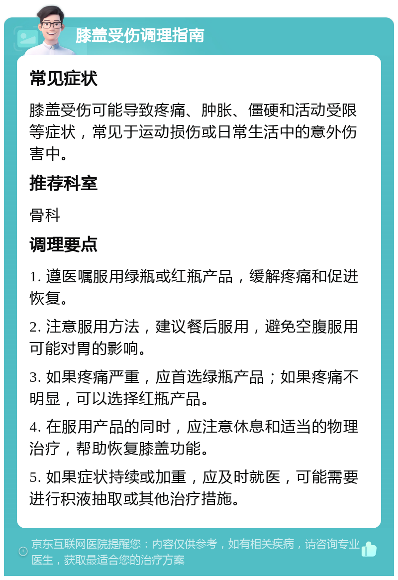 膝盖受伤调理指南 常见症状 膝盖受伤可能导致疼痛、肿胀、僵硬和活动受限等症状，常见于运动损伤或日常生活中的意外伤害中。 推荐科室 骨科 调理要点 1. 遵医嘱服用绿瓶或红瓶产品，缓解疼痛和促进恢复。 2. 注意服用方法，建议餐后服用，避免空腹服用可能对胃的影响。 3. 如果疼痛严重，应首选绿瓶产品；如果疼痛不明显，可以选择红瓶产品。 4. 在服用产品的同时，应注意休息和适当的物理治疗，帮助恢复膝盖功能。 5. 如果症状持续或加重，应及时就医，可能需要进行积液抽取或其他治疗措施。