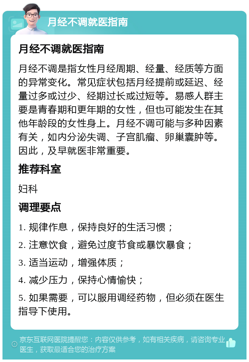 月经不调就医指南 月经不调就医指南 月经不调是指女性月经周期、经量、经质等方面的异常变化。常见症状包括月经提前或延迟、经量过多或过少、经期过长或过短等。易感人群主要是青春期和更年期的女性，但也可能发生在其他年龄段的女性身上。月经不调可能与多种因素有关，如内分泌失调、子宫肌瘤、卵巢囊肿等。因此，及早就医非常重要。 推荐科室 妇科 调理要点 1. 规律作息，保持良好的生活习惯； 2. 注意饮食，避免过度节食或暴饮暴食； 3. 适当运动，增强体质； 4. 减少压力，保持心情愉快； 5. 如果需要，可以服用调经药物，但必须在医生指导下使用。