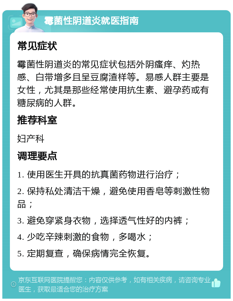 霉菌性阴道炎就医指南 常见症状 霉菌性阴道炎的常见症状包括外阴瘙痒、灼热感、白带增多且呈豆腐渣样等。易感人群主要是女性，尤其是那些经常使用抗生素、避孕药或有糖尿病的人群。 推荐科室 妇产科 调理要点 1. 使用医生开具的抗真菌药物进行治疗； 2. 保持私处清洁干燥，避免使用香皂等刺激性物品； 3. 避免穿紧身衣物，选择透气性好的内裤； 4. 少吃辛辣刺激的食物，多喝水； 5. 定期复查，确保病情完全恢复。