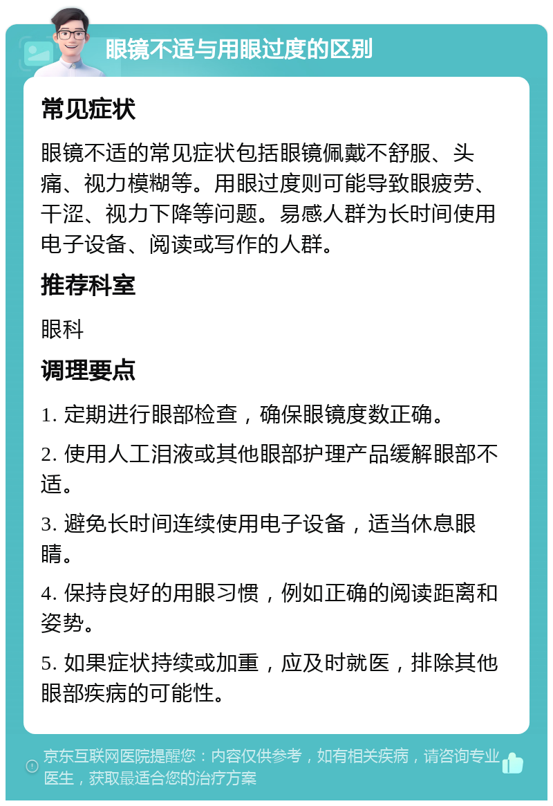 眼镜不适与用眼过度的区别 常见症状 眼镜不适的常见症状包括眼镜佩戴不舒服、头痛、视力模糊等。用眼过度则可能导致眼疲劳、干涩、视力下降等问题。易感人群为长时间使用电子设备、阅读或写作的人群。 推荐科室 眼科 调理要点 1. 定期进行眼部检查，确保眼镜度数正确。 2. 使用人工泪液或其他眼部护理产品缓解眼部不适。 3. 避免长时间连续使用电子设备，适当休息眼睛。 4. 保持良好的用眼习惯，例如正确的阅读距离和姿势。 5. 如果症状持续或加重，应及时就医，排除其他眼部疾病的可能性。