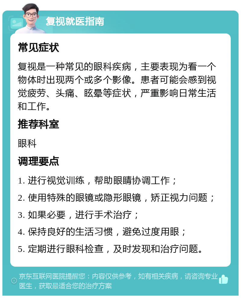 复视就医指南 常见症状 复视是一种常见的眼科疾病，主要表现为看一个物体时出现两个或多个影像。患者可能会感到视觉疲劳、头痛、眩晕等症状，严重影响日常生活和工作。 推荐科室 眼科 调理要点 1. 进行视觉训练，帮助眼睛协调工作； 2. 使用特殊的眼镜或隐形眼镜，矫正视力问题； 3. 如果必要，进行手术治疗； 4. 保持良好的生活习惯，避免过度用眼； 5. 定期进行眼科检查，及时发现和治疗问题。