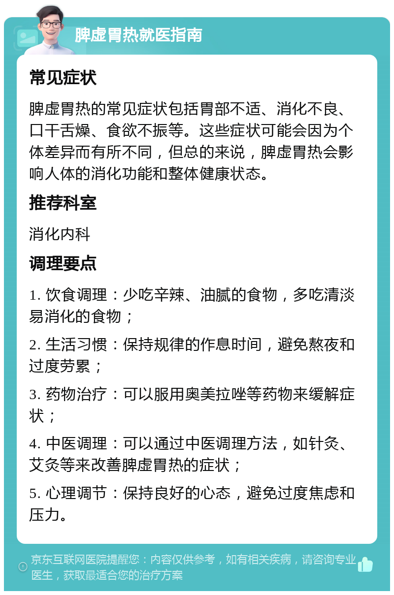 脾虚胃热就医指南 常见症状 脾虚胃热的常见症状包括胃部不适、消化不良、口干舌燥、食欲不振等。这些症状可能会因为个体差异而有所不同，但总的来说，脾虚胃热会影响人体的消化功能和整体健康状态。 推荐科室 消化内科 调理要点 1. 饮食调理：少吃辛辣、油腻的食物，多吃清淡易消化的食物； 2. 生活习惯：保持规律的作息时间，避免熬夜和过度劳累； 3. 药物治疗：可以服用奥美拉唑等药物来缓解症状； 4. 中医调理：可以通过中医调理方法，如针灸、艾灸等来改善脾虚胃热的症状； 5. 心理调节：保持良好的心态，避免过度焦虑和压力。