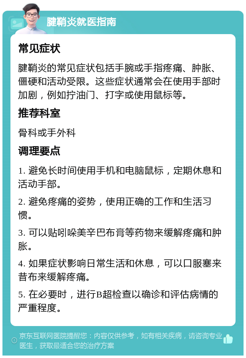 腱鞘炎就医指南 常见症状 腱鞘炎的常见症状包括手腕或手指疼痛、肿胀、僵硬和活动受限。这些症状通常会在使用手部时加剧，例如拧油门、打字或使用鼠标等。 推荐科室 骨科或手外科 调理要点 1. 避免长时间使用手机和电脑鼠标，定期休息和活动手部。 2. 避免疼痛的姿势，使用正确的工作和生活习惯。 3. 可以贴吲哚美辛巴布膏等药物来缓解疼痛和肿胀。 4. 如果症状影响日常生活和休息，可以口服塞来昔布来缓解疼痛。 5. 在必要时，进行B超检查以确诊和评估病情的严重程度。